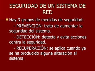 SEGURIDAD DE UN SISTEMA DE RED Hay 3 grupos de medidas de seguridad: - PREVENCIÓN: trata de aumentar la seguridad del sistema. - DETECCIÓN: detecta y evita acciones contra la seguridad. - RECUPERACIÓN: se aplica cuando ya se ha producido alguna alteración al sistema. 