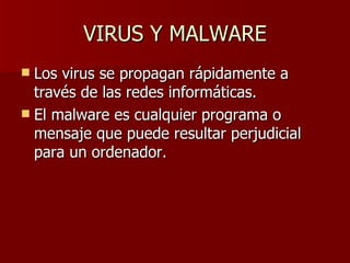 VIRUS Y MALWARE Los virus se propagan rápidamente a través de las redes informáticas.  El malware es cualquier programa o mensaje que puede resultar perjudicial para un ordenador. 