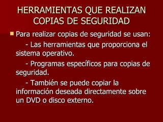 HERRAMIENTAS QUE REALIZAN COPIAS DE SEGURIDAD Para realizar copias de seguridad se usan: - Las herramientas que proporciona el sistema operativo. - Programas específicos para copias de seguridad. - También se puede copiar la información deseada directamente sobre un DVD o disco externo. 