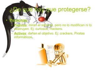 ¿De qué hay que protegerse? Personas : Pasivos : miran el sistema, pero no lo modifican ni lo destruyen. Ej: curiosos, Hackers. Activos : dañan el objetivo. Ej: crackers, Piratas informáticos . 
