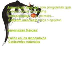 Amenazas lógicas : son programas que pueden dañar el sistema Intencionadas : virus, malware… Software incorrecto : bugs o agujeros Amenazas físicas : Fallos en los dispositivos Catástrofes naturales 