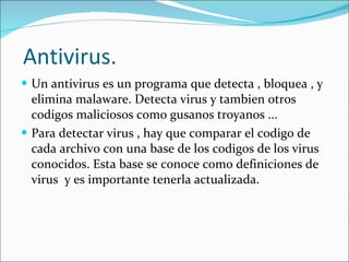 Antivirus. Un antivirus es un programa que detecta , bloquea , y elimina malaware. Detecta virus y tambien otros codigos maliciosos como gusanos troyanos ... Para detectar virus , hay que comparar el codigo de cada archivo con una base de los codigos de los virus conocidos. Esta base se conoce como definiciones de virus  y es importante tenerla actualizada. 