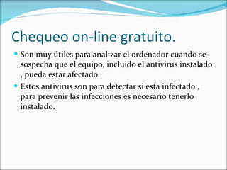 Chequeo on-line gratuito. Son muy útiles para analizar el ordenador cuando se sospecha que el equipo, incluido el antivirus instalado , pueda estar afectado. Estos antivirus son para detectar si esta infectado , para prevenir las infecciones es necesario tenerlo instalado. 