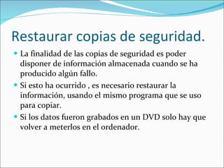 Restaurar copias de seguridad. La finalidad de las copias de seguridad es poder disponer de información almacenada cuando se ha producido algún fallo. Si esto ha ocurrido , es necesario restaurar la información, usando el mismo programa que se uso para copiar. Si los datos fueron grabados en un DVD solo hay que volver a meterlos en el ordenador. 