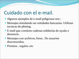 Cuidado con el e-mail. Algunos ejemplos de e-mail peligrosos son : Mensajes simulando ser entidades bancarias. Utilizan tecnicas de phising. E-mail que contiene cadenas solidarias de ayuda o denuncia. Mensajes con archivos, fotos.. De usuarios desconocidos. Premios , regalos..etc 
