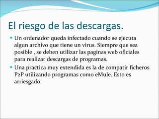 El riesgo de las descargas. Un ordenador queda infectado cuando se ejecuta algun archivo que tiene un virus. Siempre que sea posible , se deben utilizar las paginas web oficiales para realizar descargas de programas. Una practica muy extendida es la de compatir ficheros P2P utilizando programas como eMule..Esto es arriesgado. 