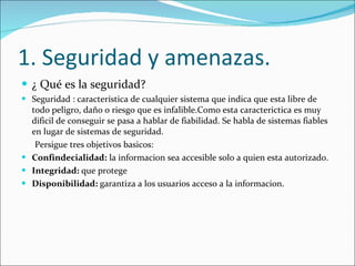 1. Seguridad y amenazas. ¿ Qué es la seguridad? Seguridad : característica de cualquier sistema que indica que esta libre de todo peligro, daño o riesgo que es infalible.Como esta caracterictica es muy dificil de conseguir se pasa a hablar de fiabilidad. Se habla de sistemas fiables en lugar de sistemas de seguridad. Persigue tres objetivos basicos: Confindecialidad:  la informacion sea accesible solo a quien esta autorizado. Integridad:  que protege  Disponibilidad:  garantiza a los usuarios acceso a la informacion. 