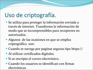 Uso de criptografía. Se utiliza para proteger la información enviada a través de internet. Transforma la información de modo que se incomprensibles para receptores no autorizados. Algunos  de las ocasiones en que se emplea criptográfica  son: Cuand0 se navega por paginas seguras tipo https:// Al utilizar certificados digitales. Si se encripta el correo electrónico. Cuando los usuarios se identifican con firmas electrónicas. 