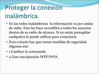 Proteger la conexión inalámbrica. En las redes inalámbricas  la información va por ondas de radio. Esto las hace accesibles a todos los usuarios dentro de su radio de alcance. Si no están protegidas cualquiera la puede utilizar para conectarse. Para evitarlo hay que tomar medidas de seguridad. Algunas son: 1.Cambiar la contraseña 2.Usar encriptación WEP/WPA. 