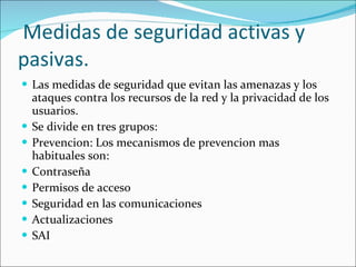 Medidas de seguridad activas y pasivas. Las medidas de seguridad que evitan las amenazas y los ataques contra los recursos de la red y la privacidad de los usuarios. Se divide en tres grupos: Prevencion: Los mecanismos de prevencion mas habituales son: Contraseña Permisos de acceso Seguridad en las comunicaciones  Actualizaciones  SAI  