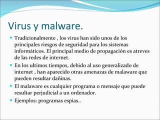 Virus y malware. Tradicionalmente , los virus han sido unos de los principales riesgos de seguridad para los sistemas informáticos. El principal medio de propagación es atreves de las redes de internet. En los ultimos tiempos, debido al uso generalizado de internet , han aparecido otras amenazas de malaware que pueden resultar dañinas. El malaware es cualquier programa o mensaje que puede resultar perjudicial a un ordenador. Ejemplos: programas espias.. 
