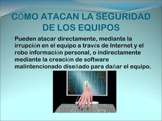 CÓMO VULNERAN LA SEGURIDAD INFORMÁTICAProgramas maliciosos: programas destinados a perjudicar o a hacer un uso ilícito de los recursos del sistema. Es instalado (por inatención o maldad) en el ordenador abriendo una puerta a intrusos o bien modificando los datos. Estos programas pueden ser un virus informático, un gusano informático, un troyano, una bomba lógica o un programa espía. Un intruso: persona que consigue acceder a los datos o programas de los cuales no tiene acceso permitido (cracker, defacer, script kiddie o Script boy, viruxer, etc.).