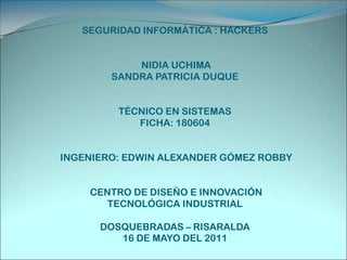 SEGURIDAD INFORMÁTICA : HACKERS NIDIA UCHIMA SANDRA PATRICIA DUQUE TÉCNICO EN SISTEMAS FICHA: 180604 INGENIERO: EDWIN ALEXANDER GÓMEZ ROBBY  CENTRO DE DISEÑO E INNOVACIÓN TECNOLÓGICA INDUSTRIALDOSQUEBRADAS – RISARALDA 16 DE MAYO DEL 2011