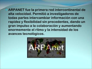 ARPANET fue la primera red intercontinental de alta velocidad. Permitió a investigadores de todas partes intercambiar información con una rapidez y flexibilidad sin precedentes, dando un gran impulso a la colaboración y aumentando enormemente el ritmo y la intensidad de los avances tecnológicos. 