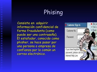 Phising
Consiste en adquirir
información confidencial de
forma fraudulenta (como
puede ser una contraseña).
El estafador, conocido como
phisher, se hace pasar por
una persona o empresa de
confianza por lo común un
correo electrónico.
 