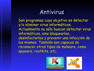 Antivirus
Son programas cuyo objetivo es detectar
y/o eliminar virus informáticos.
Actualmente no sólo buscan detectar virus
informáticos, sino bloquearlos,
desinfectarlos y prevenir una infección de
los mismos. También son capaces de
reconocer otros tipos de malware, como
spyware, rootkits, etc.
 