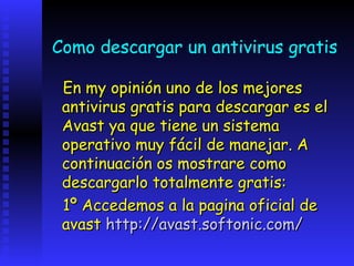 Como descargar un antivirus gratis

 En my opinión uno de los mejores
 antivirus gratis para descargar es el
 Avast ya que tiene un sistema
 operativo muy fácil de manejar. A
 continuación os mostrare como
 descargarlo totalmente gratis:
 1º Accedemos a la pagina oficial de
 avast http://avast.softonic.com/
 