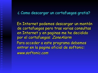 ¿ Como descargar un cortafuegos gratis?

En Internet podemos descargar un montón
de cortafuegos pero tras varias consultas
en Internet y en paginas me he decidido
por el cortafuegos: ZoneAlarm
Para acceder a este programa debemos
entrar en la pagina oficial de softonic:
www.softonic.com
 