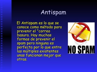 Antispam
El Antispam es lo que se
conoce como método para
prevenir el "correo
basura. Hay muchas
formas de prevenir el
spam pero ninguna es
perfecta por lo que entre
las múltiples existentes
unas funcionan mejor que
otras.
 