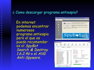 ¿ Como descargar programa antiespia?

 En internet
 podemos encontrar
 numerosos
 programa antiespia
 pero el que os
 puedo recomendar
 es el SpyBot
 Search & Destroy
 1.6.2.46 o el AVG
 Anti-Spyware.
 