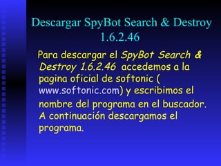 Descargar SpyBot Search & Destroy
            1.6.2.46
 Para descargar el SpyBot Search &
 Destroy 1.6.2.46 accedemos a la
 pagina oficial de softonic (
 www.softonic.com) y escribimos el
 nombre del programa en el buscador.
 A continuación descargamos el
 programa.
 