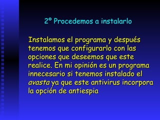 2º Procedemos a instalarlo

Instalamos el programa y después
tenemos que configurarlo con las
opciones que deseemos que este
realice. En mi opinión es un programa
innecesario si tenemos instalado el
avasta ya que este antivirus incorpora
la opción de antiespia
 