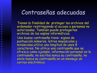 Contraseñas adecuadas
Tienen la finalidad de proteger los archivos del
ordenador restringiendo el acceso a personas no
autorizadas. También puede protegerlos
archivos de los espías informáticos.
Una buena contraseña tiene: signos de
puntuación,números, letras mayúsculas y
minúsculas,utilice una longitud de unos 8
caracteres. No utilice una contraseña que se
ofrezca como ejemplo, información personal en la
contraseña, no escriba nunca su contraseña, no
envíe nunca su contraseña en un mensaje de
correo electrónico.
 