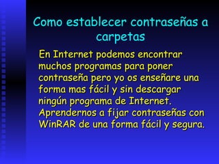 Como establecer contraseñas a
          carpetas
En Internet podemos encontrar
muchos programas para poner
contraseña pero yo os enseñare una
forma mas fácil y sin descargar
ningún programa de Internet.
Aprendernos a fijar contraseñas con
WinRAR de una forma fácil y segura.
 