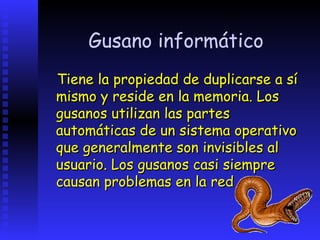 Gusano informático
Tiene la propiedad de duplicarse a sí
mismo y reside en la memoria. Los
gusanos utilizan las partes
automáticas de un sistema operativo
que generalmente son invisibles al
usuario. Los gusanos casi siempre
causan problemas en la red
 