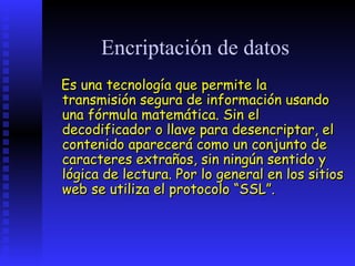 Encriptación de datos
Es una tecnología que permite la
transmisión segura de información usando
una fórmula matemática. Sin el
decodificador o llave para desencriptar, el
contenido aparecerá como un conjunto de
caracteres extraños, sin ningún sentido y
lógica de lectura. Por lo general en los sitios
web se utiliza el protocolo “SSL”.
 