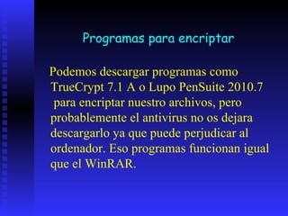 Programas para encriptar

Podemos descargar programas como
TrueCrypt 7.1 A o Lupo PenSuite 2010.7
 para encriptar nuestro archivos, pero
probablemente el antivirus no os dejara
descargarlo ya que puede perjudicar al
ordenador. Eso programas funcionan igual
que el WinRAR.
 