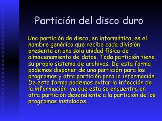 Partición del disco duro
Una partición de disco, en informática, es el
nombre genérico que recibe cada división
presente en una sola unidad física de
almacenamiento de datos. Toda partición tiene
su propio sistema de archivos. De esta forma
podemos disponer de una partición para los
programas y otra partición para la información.
De esta forma podemos evitar la infección de
la información ya que esta se encuentra en
otra partición dependiente a la partición de los
programas instalados.
 