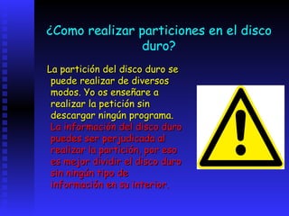 ¿Como realizar particiones en el disco
               duro?
La partición del disco duro se
 puede realizar de diversos
 modos. Yo os enseñare a
 realizar la petición sin
 descargar ningún programa.
 La información del disco duro
 puedes ser perjudicada al
 realizar la partición, por eso
 es mejor dividir el disco duro
 sin ningún tipo de
 información en su interior.
 