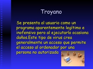 Troyano
Se presenta al usuario como un
programa aparentemente legítimo e
inofensivo pero al ejecutarlo ocasiona
daños.Este tipo de virus crea
generalmente un acceso que permite
el acceso al ordenador por una
persona no autorizada
 