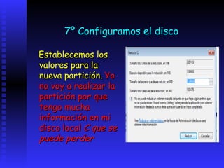 7º Configuramos el disco

Establecemos los
valores para la
nueva partición. Yo
no voy a realizar la
partición por que
tengo mucha
información en mi
disco local C que se
puede perder
 