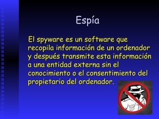 Espía
El spyware es un software que
recopila información de un ordenador
y después transmite esta información
a una entidad externa sin el
conocimiento o el consentimiento del
propietario del ordenador.
 