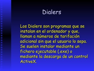 Dialers

Los Dialers son programas que se
instalan en el ordenador y que,
llaman a números de tarifación
adicional sin que el usuario lo sepa.
Se suelen instalar mediante un
fichero ejecutable (.exe) o
mediante la descarga de un control
ActiveX.
 