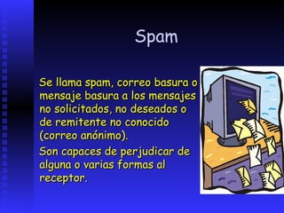 Spam

Se llama spam, correo basura o
mensaje basura a los mensajes
no solicitados, no deseados o
de remitente no conocido
(correo anónimo).
Son capaces de perjudicar de
alguna o varias formas al
receptor.
 