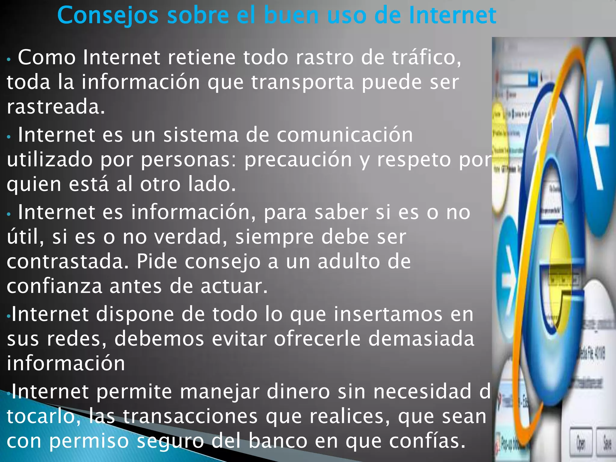 Consejos sobre el buen uso de Internet
• Como Internet retiene todo rastro de tráfico,
toda la información que transporta puede ser
rastreada.
• Internet es un sistema de comunicación
utilizado por personas: precaución y respeto por
quien está al otro lado.
• Internet es información, para saber si es o no
útil, si es o no verdad, siempre debe ser
contrastada. Pide consejo a un adulto de
confianza antes de actuar.
•Internet dispone de todo lo que insertamos en
sus redes, debemos evitar ofrecerle demasiada
información
•Internet permite manejar dinero sin necesidad de
tocarlo, las transacciones que realices, que sean
con permiso seguro del banco en que confías.
 