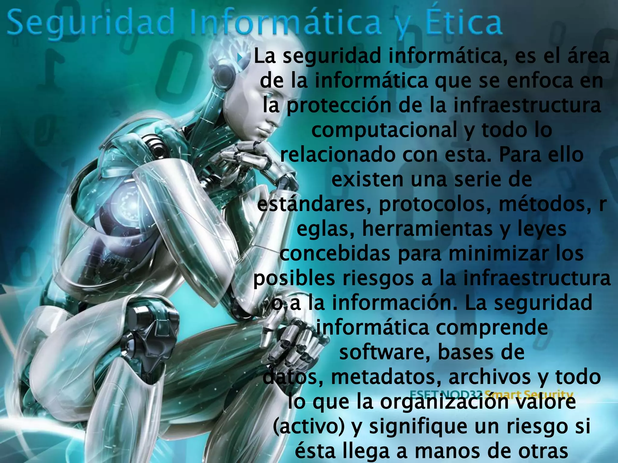    La seguridad informática, es el área
     de la informática que se enfoca en
     la protección de la infraestructura
           computacional y todo lo
       relacionado con esta. Para ello
             existen una serie de
    estándares, protocolos, métodos, r
         eglas, herramientas y leyes
       concebidas para minimizar los
    posibles riesgos a la infraestructura
      o a la información. La seguridad
           informática comprende
              software, bases de
     datos, metadatos, archivos y todo
        lo que la organización valore
      (activo) y signifique un riesgo si
         ésta llega a manos de otras
 