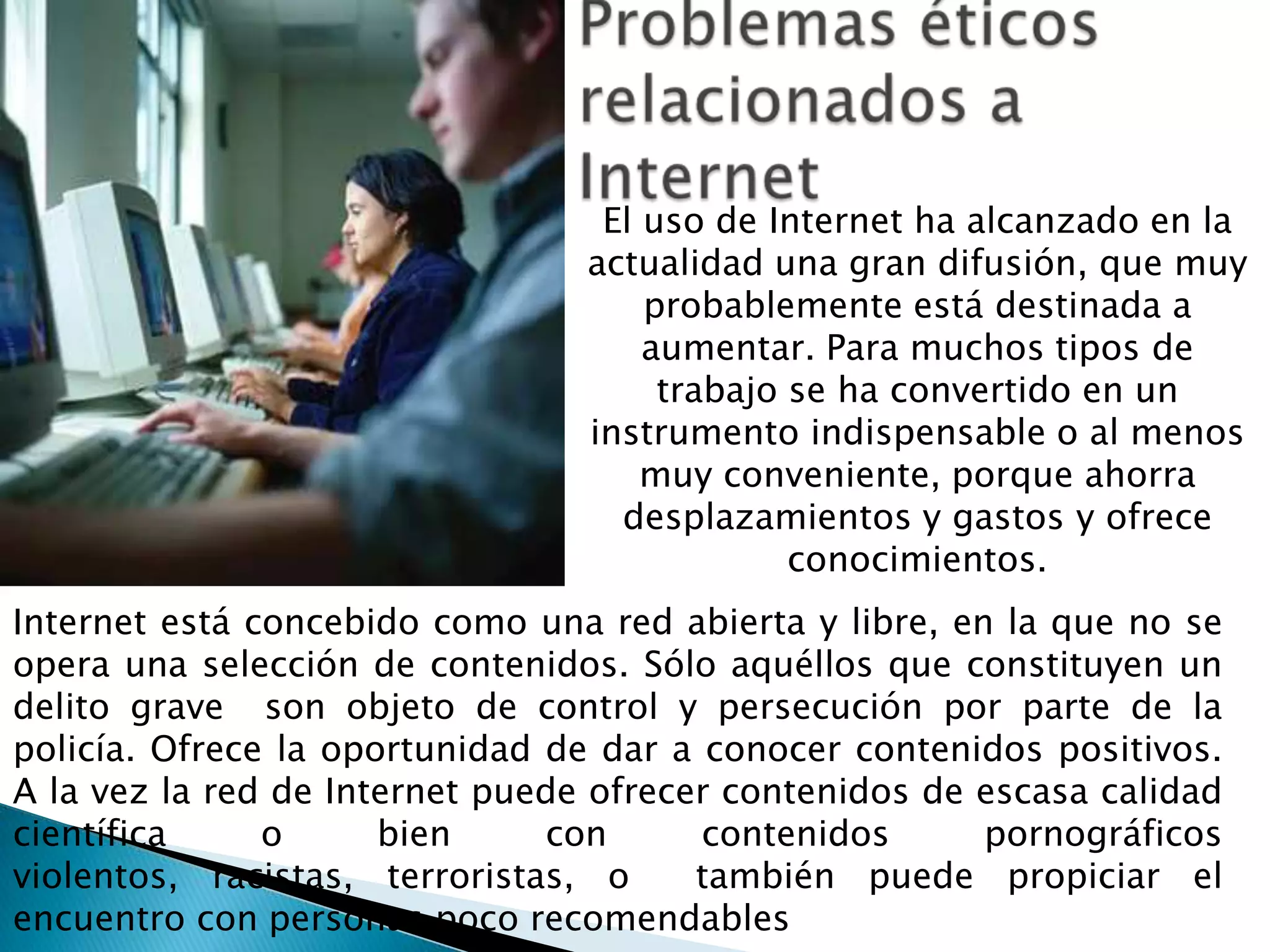 El uso de Internet ha alcanzado en la
                                 actualidad una gran difusión, que muy
                                     probablemente está destinada a
                                     aumentar. Para muchos tipos de
                                      trabajo se ha convertido en un
                                 instrumento indispensable o al menos
                                     muy conveniente, porque ahorra
                                   desplazamientos y gastos y ofrece
                                              conocimientos.
Internet está concebido como una red abierta y libre, en la que no se
opera una selección de contenidos. Sólo aquéllos que constituyen un
delito grave son objeto de control y persecución por parte de la
policía. Ofrece la oportunidad de dar a conocer contenidos positivos.
A la vez la red de Internet puede ofrecer contenidos de escasa calidad
científica     o      bien     con      contenidos      pornográficos
violentos, racistas, terroristas, o     también puede propiciar el
encuentro con personas poco recomendables
 