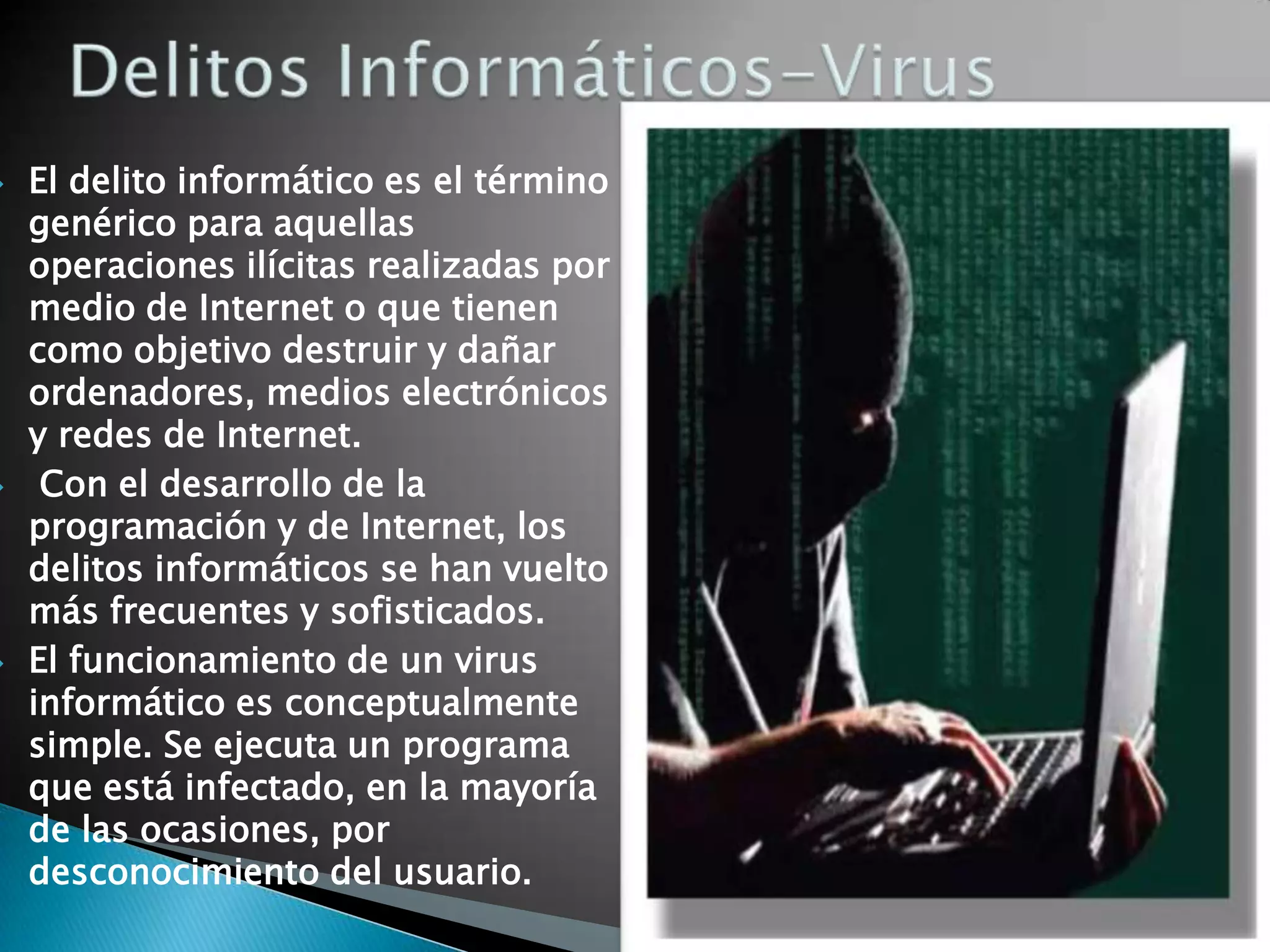    El delito informático es el término
    genérico para aquellas
    operaciones ilícitas realizadas por
    medio de Internet o que tienen
    como objetivo destruir y dañar
    ordenadores, medios electrónicos
    y redes de Internet.
    Con el desarrollo de la
    programación y de Internet, los
    delitos informáticos se han vuelto
    más frecuentes y sofisticados.
   El funcionamiento de un virus
    informático es conceptualmente
    simple. Se ejecuta un programa
    que está infectado, en la mayoría
    de las ocasiones, por
    desconocimiento del usuario.
 