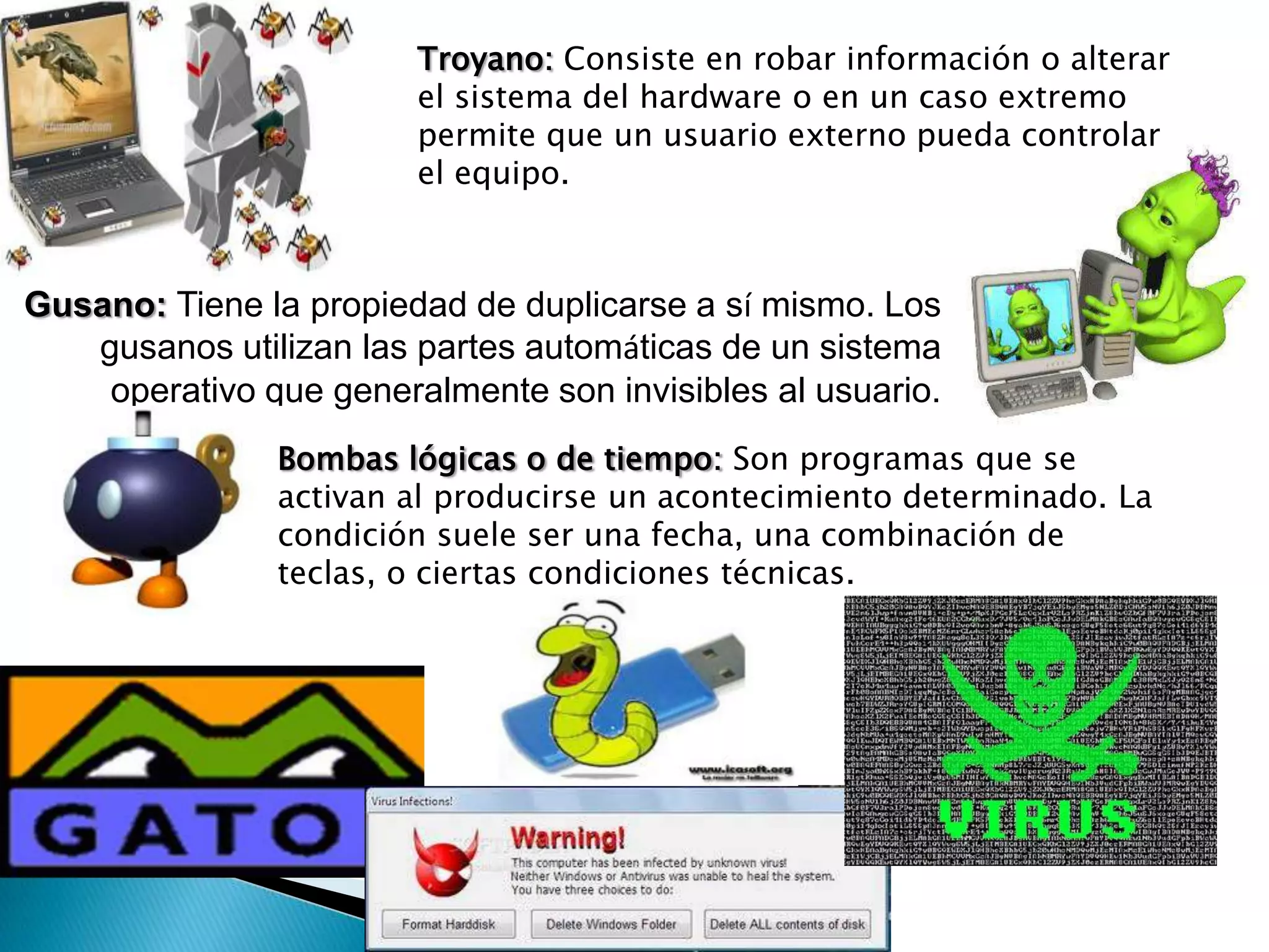 Troyano: Consiste en robar información o alterar
                        el sistema del hardware o en un caso extremo
                        permite que un usuario externo pueda controlar
                        el equipo.



Gusano: Tiene la propiedad de duplicarse a sí mismo. Los
   gusanos utilizan las partes automáticas de un sistema
    operativo que generalmente son invisibles al usuario.
               Bombas lógicas o de tiempo: Son programas que se
               activan al producirse un acontecimiento determinado. La
               condición suele ser una fecha, una combinación de
               teclas, o ciertas condiciones técnicas.
 