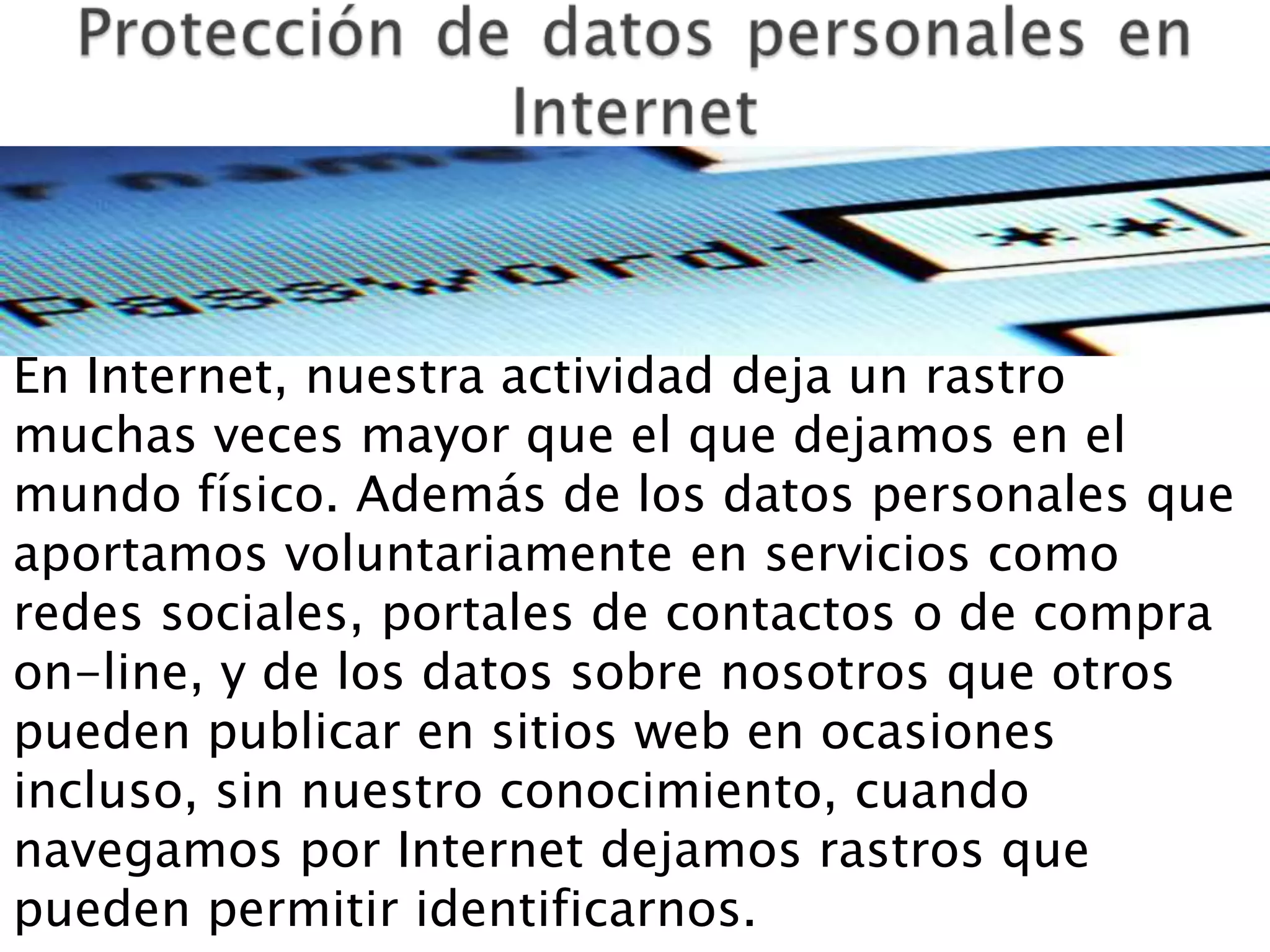 En Internet, nuestra actividad deja un rastro
muchas veces mayor que el que dejamos en el
mundo físico. Además de los datos personales que
aportamos voluntariamente en servicios como
redes sociales, portales de contactos o de compra
on-line, y de los datos sobre nosotros que otros
pueden publicar en sitios web en ocasiones
incluso, sin nuestro conocimiento, cuando
navegamos por Internet dejamos rastros que
pueden permitir identificarnos.
 