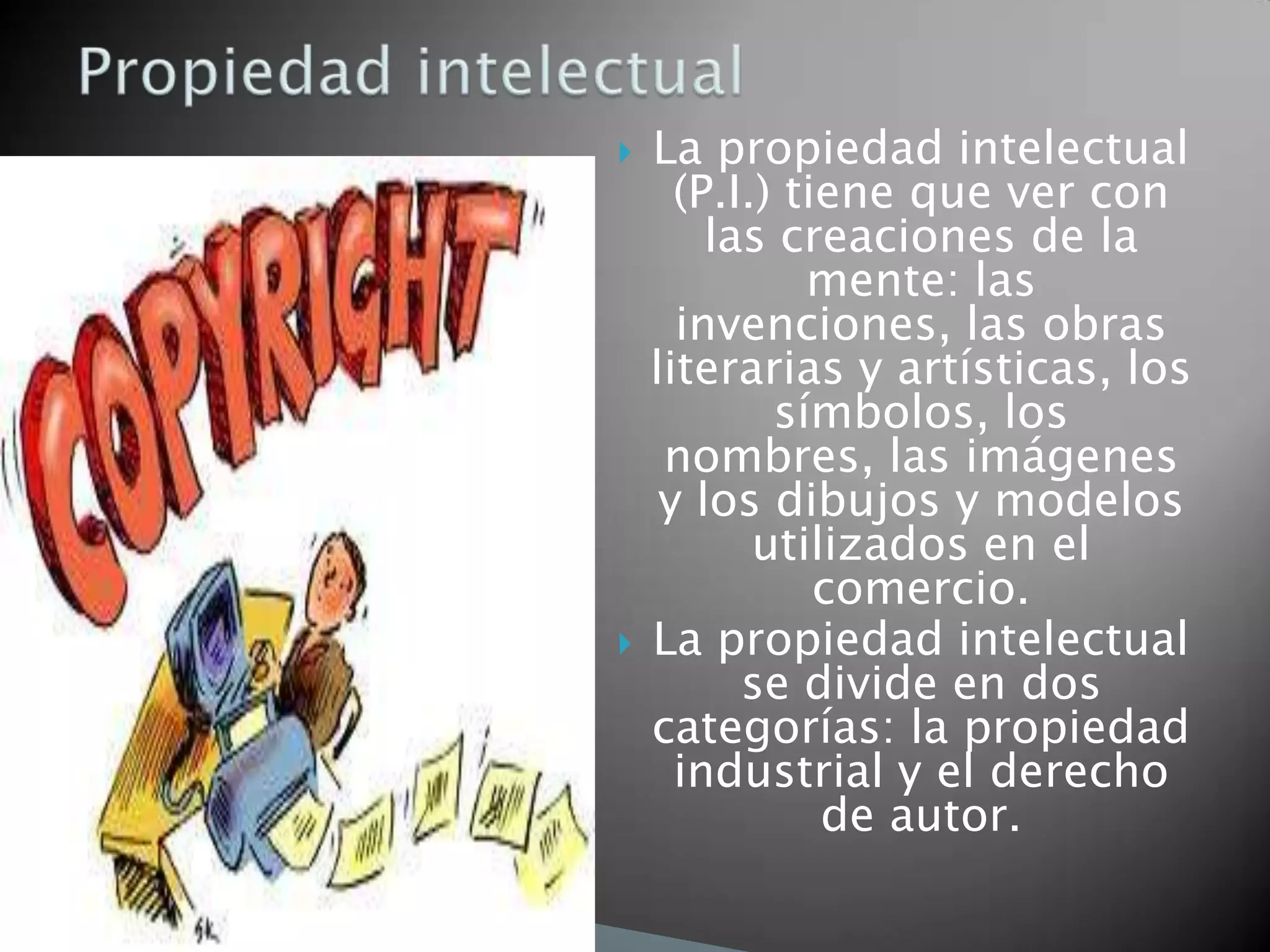    La propiedad intelectual
      (P.I.) tiene que ver con
        las creaciones de la
              mente: las
      invenciones, las obras
    literarias y artísticas, los
            símbolos, los
     nombres, las imágenes
     y los dibujos y modelos
           utilizados en el
               comercio.
   La propiedad intelectual
          se divide en dos
    categorías: la propiedad
      industrial y el derecho
               de autor.
 