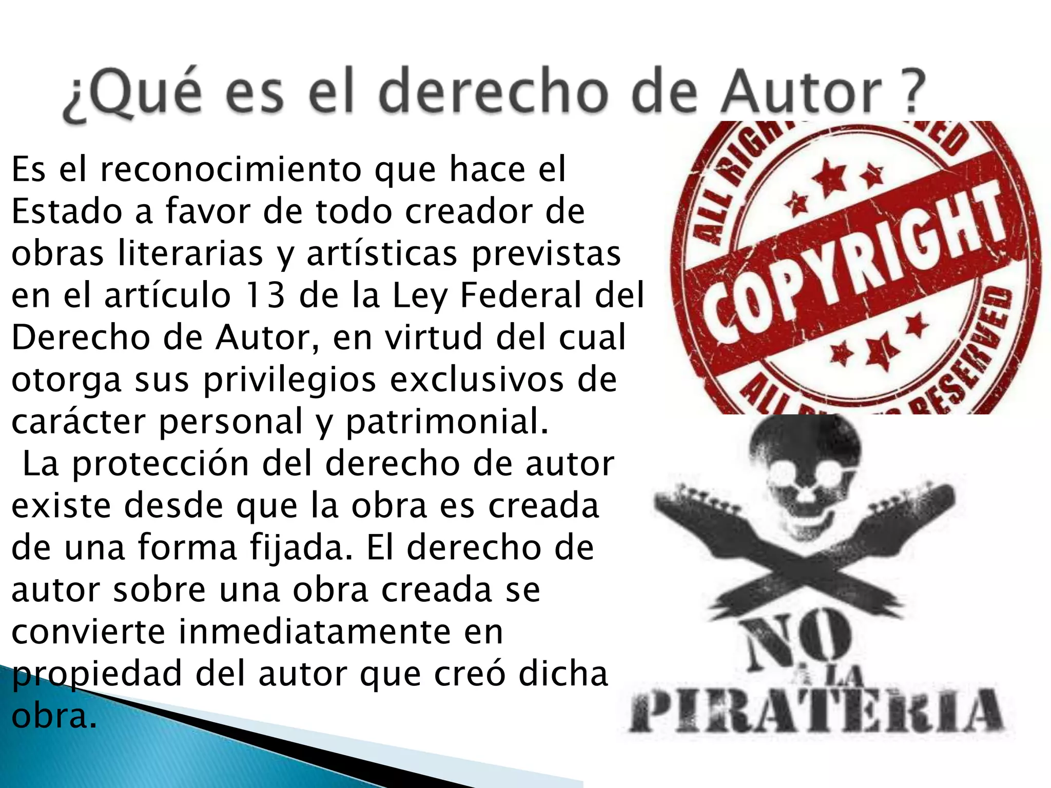 Es el reconocimiento que hace el
Estado a favor de todo creador de
obras literarias y artísticas previstas
en el artículo 13 de la Ley Federal del
Derecho de Autor, en virtud del cual
otorga sus privilegios exclusivos de
carácter personal y patrimonial.
 La protección del derecho de autor
existe desde que la obra es creada
de una forma fijada. El derecho de
autor sobre una obra creada se
convierte inmediatamente en
propiedad del autor que creó dicha
obra.
 