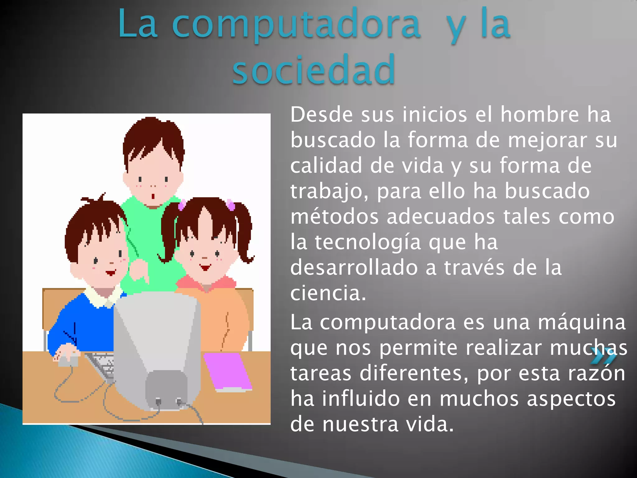 La computadora y la
     sociedad
        Desde sus inicios el hombre ha
        buscado la forma de mejorar su
        calidad de vida y su forma de
        trabajo, para ello ha buscado
        métodos adecuados tales como
        la tecnología que ha
        desarrollado a través de la
        ciencia.
        La computadora es una máquina
        que nos permite realizar muchas
        tareas diferentes, por esta razón
        ha influido en muchos aspectos
        de nuestra vida.
 