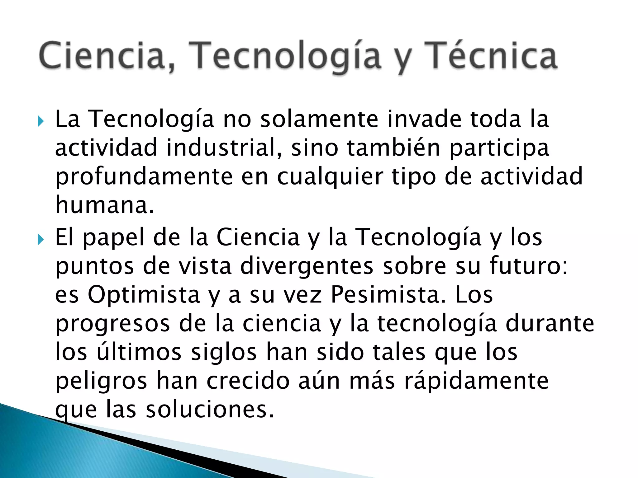    La Tecnología no solamente invade toda la
    actividad industrial, sino también participa
    profundamente en cualquier tipo de actividad
    humana.
   El papel de la Ciencia y la Tecnología y los
    puntos de vista divergentes sobre su futuro:
    es Optimista y a su vez Pesimista. Los
    progresos de la ciencia y la tecnología durante
    los últimos siglos han sido tales que los
    peligros han crecido aún más rápidamente
    que las soluciones.
 