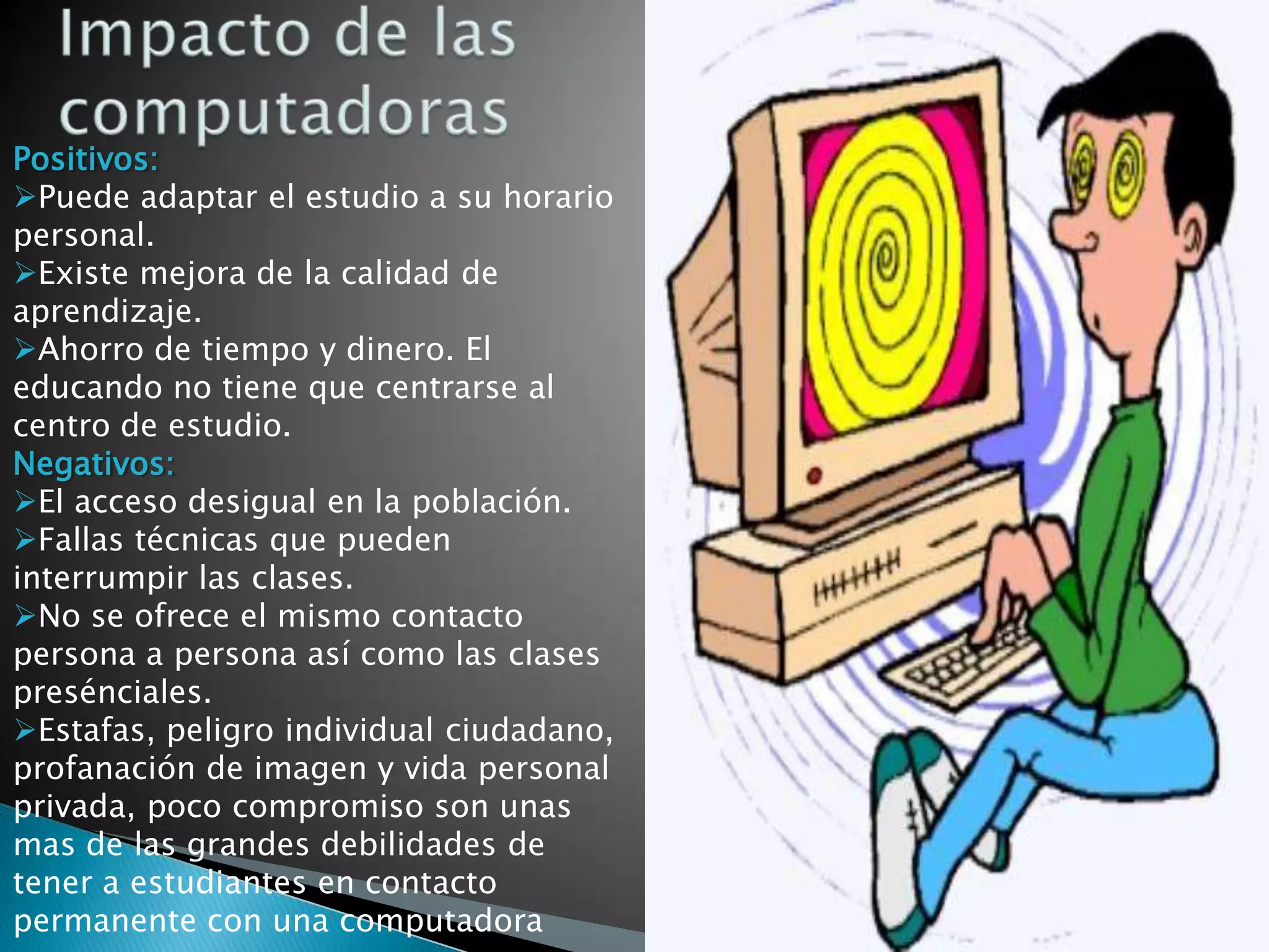 Positivos:
Puede adaptar el estudio a su horario
personal.
Existe mejora de la calidad de
aprendizaje.
Ahorro de tiempo y dinero. El
educando no tiene que centrarse al
centro de estudio.
Negativos:
El acceso desigual en la población.
Fallas técnicas que pueden
interrumpir las clases.
No se ofrece el mismo contacto
persona a persona así como las clases
presénciales.
Estafas, peligro individual ciudadano,
profanación de imagen y vida personal
privada, poco compromiso son unas
mas de las grandes debilidades de
tener a estudiantes en contacto
permanente con una computadora
 