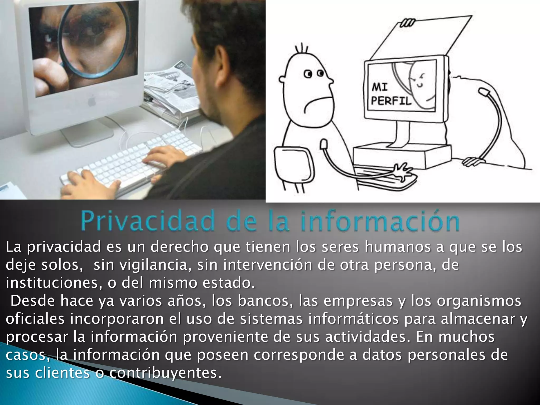 La privacidad es un derecho que tienen los seres humanos a que se los
deje solos, sin vigilancia, sin intervención de otra persona, de
instituciones, o del mismo estado.
 Desde hace ya varios años, los bancos, las empresas y los organismos
oficiales incorporaron el uso de sistemas informáticos para almacenar y
procesar la información proveniente de sus actividades. En muchos
casos, la información que poseen corresponde a datos personales de
sus clientes o contribuyentes.
 